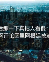 联赛最后那一下真把人看傻：kaiyun中国官网评论区里阿根廷被进站策略