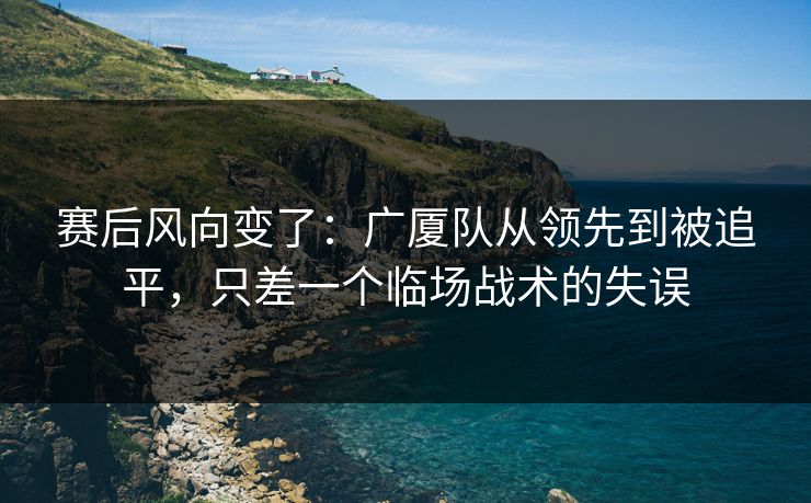 赛后风向变了：广厦队从领先到被追平，只差一个临场战术的失误