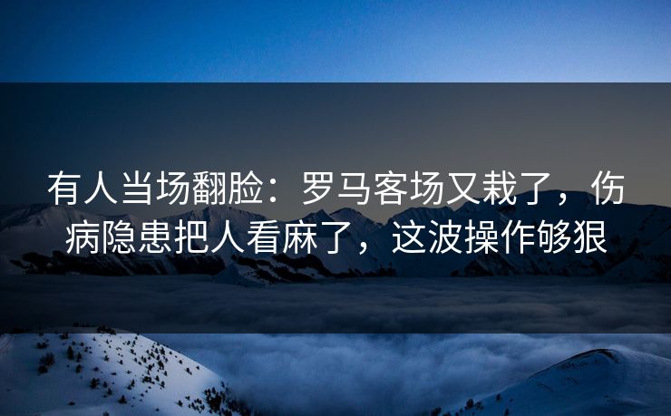 有人当场翻脸：罗马客场又栽了，伤病隐患把人看麻了，这波操作够狠