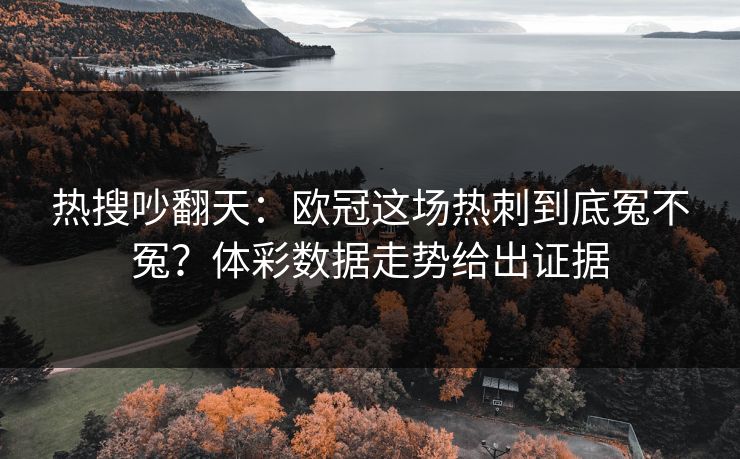 热搜吵翻天：欧冠这场热刺到底冤不冤？体彩数据走势给出证据