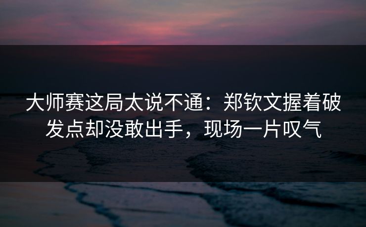 大师赛这局太说不通：郑钦文握着破发点却没敢出手，现场一片叹气