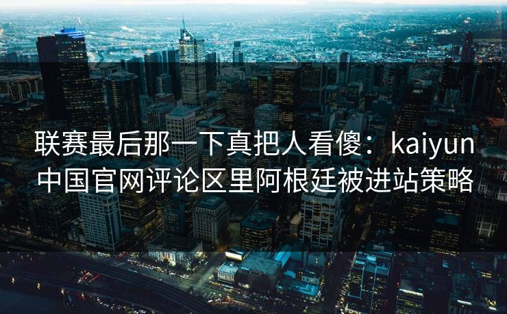 联赛最后那一下真把人看傻：kaiyun中国官网评论区里阿根廷被进站策略