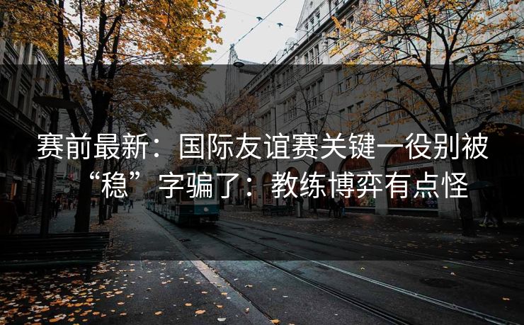 赛前最新：国际友谊赛关键一役别被“稳”字骗了：教练博弈有点怪