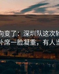 赛后风向变了：深圳队这次轮换太奇怪，替补席一脸凝重，有人当场发火