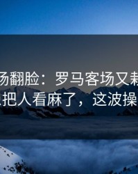 有人当场翻脸：罗马客场又栽了，伤病隐患把人看麻了，这波操作够狠