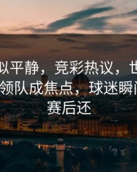 这场看似平静，竞彩热议，世界杯关键节点领队成焦点，球迷瞬间破防，赛后还