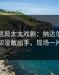 大满贯这局太太戏剧：纳达尔握着破发点却没敢出手，现场一片叹气