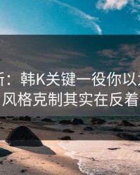 赛前最新：韩K关键一役你以为看懂了？风格克制其实在反着走