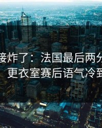 现场直接炸了：法国最后两分钟连犯错，更衣室赛后语气冷到冰
