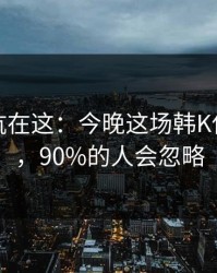 真正的坑在这：今晚这场韩K保级大战，90%的人会忽略