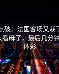 一句话点破：法国客场又栽了，续约拉扯把人看麻了，最后几分钟太刺激｜体彩