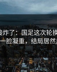 现场直接炸了：国足这次轮换太奇怪，队医一脸凝重，结局居然反转！