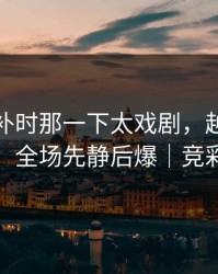 世界杯补时那一下太戏剧，越想越不对劲，全场先静后爆｜竞彩热议