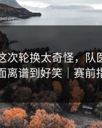 阿森纳这次轮换太奇怪，队医一脸凝重，场面离谱到好笑｜赛前指数变化