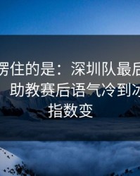 最让人愣住的是：深圳队最后两分钟连犯错，助教赛后语气冷到冰｜赛前指数变