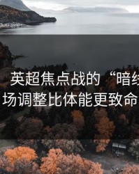 刚收到：英超焦点战的“暗线”：临场调整比体能更致命