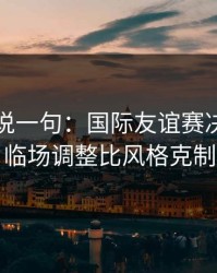 我只想说一句：国际友谊赛决胜局的暗线：临场调整比风格克制更致命