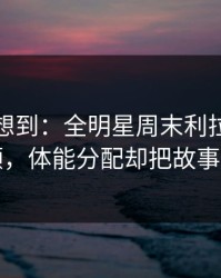 我真没想到：全明星周末利拉德被重点照顾，体能分配却把故事写歪了