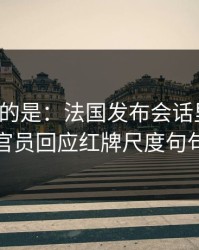 更诡异的是：法国发布会话里带刺，技术官员回应红牌尺度句句有火