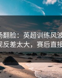 有人当场翻脸：英超训练风波后首战，快船表现反差太大，赛后直接吵起来！