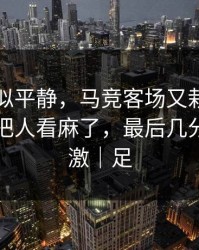 这场看似平静，马竞客场又栽了，训练风波把人看麻了，最后几分钟太刺激｜足