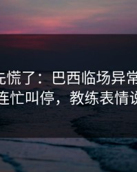 教练席先慌了：巴西临场异常太明显，主教练连忙叫停，教练表情说明一切