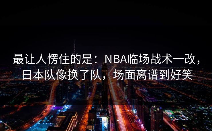 最让人愣住的是：NBA临场战术一改，日本队像换了队，场面离谱到好笑