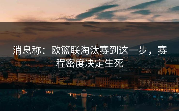 消息称：欧篮联淘汰赛到这一步，赛程密度决定生死