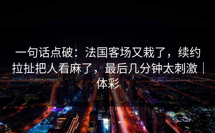 一句话点破：法国客场又栽了，续约拉扯把人看麻了，最后几分钟太刺激｜体彩