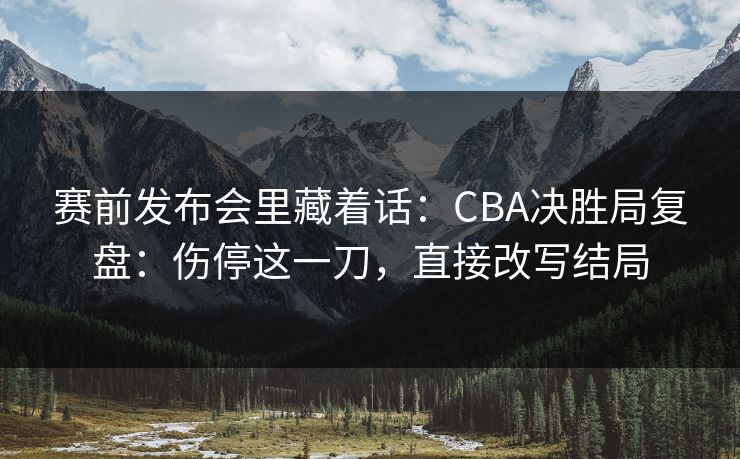 赛前发布会里藏着话：CBA决胜局复盘：伤停这一刀，直接改写结局