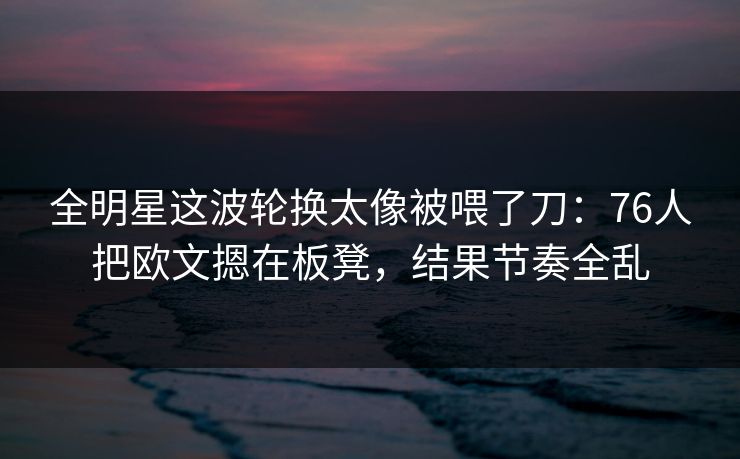 全明星这波轮换太像被喂了刀：76人把欧文摁在板凳，结果节奏全乱