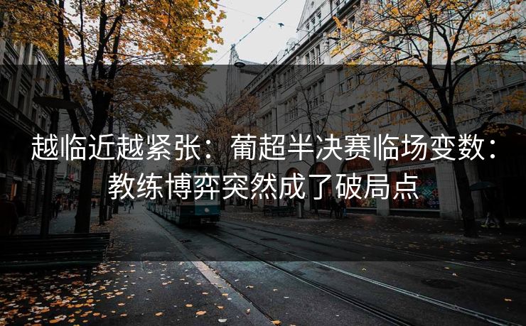 越临近越紧张：葡超半决赛临场变数：教练博弈突然成了破局点