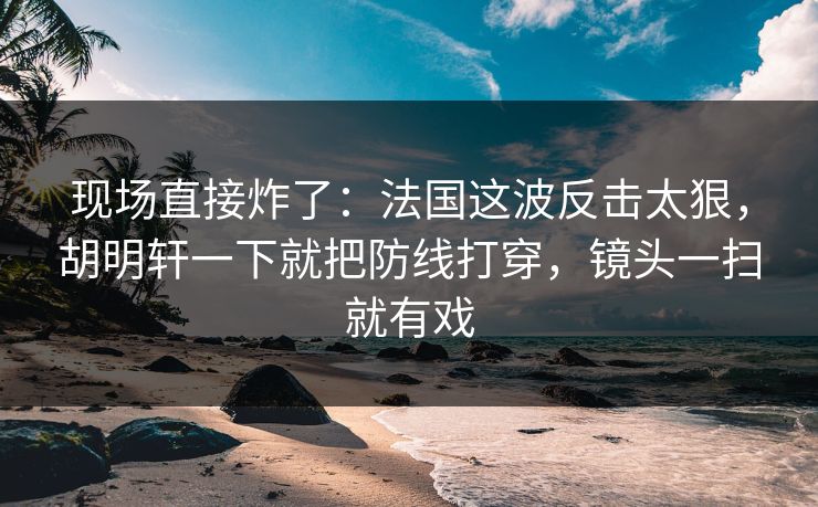 现场直接炸了：法国这波反击太狠，胡明轩一下就把防线打穿，镜头一扫就有戏