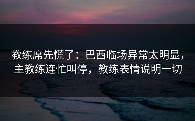 教练席先慌了：巴西临场异常太明显，主教练连忙叫停，教练表情说明一切
