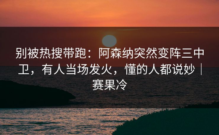 别被热搜带跑：阿森纳突然变阵三中卫，有人当场发火，懂的人都说妙｜赛果冷