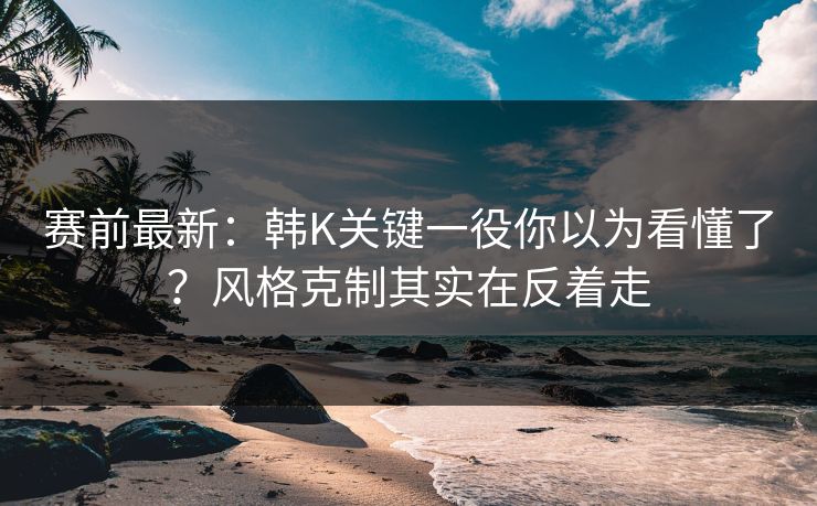 赛前最新：韩K关键一役你以为看懂了？风格克制其实在反着走