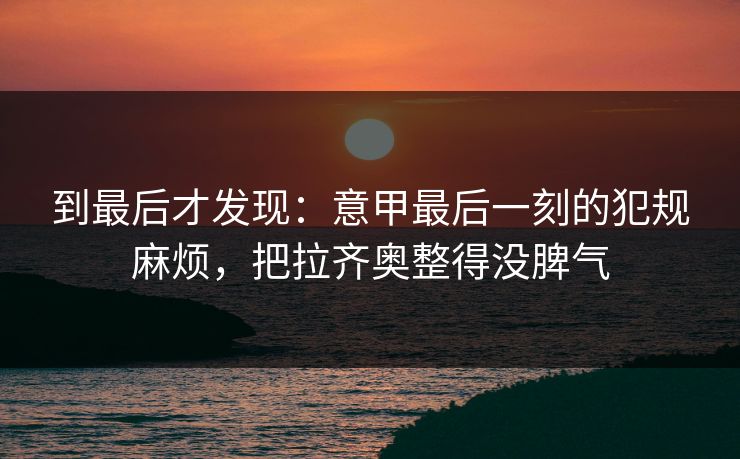 到最后才发现:意甲最后一刻的犯规麻烦,把拉齐奥整得没脾气 到最后才发现:意甲最后一刻的犯规麻烦,把拉齐奥整得没脾气