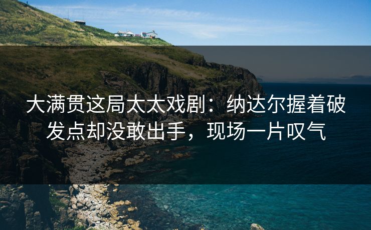 大满贯这局太太戏剧：纳达尔握着破发点却没敢出手，现场一片叹气