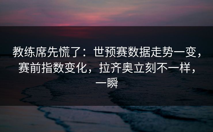 教练席先慌了：世预赛数据走势一变，赛前指数变化，拉齐奥立刻不一样，一瞬