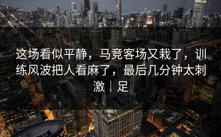这场看似平静，马竞客场又栽了，训练风波把人看麻了，最后几分钟太刺激｜足