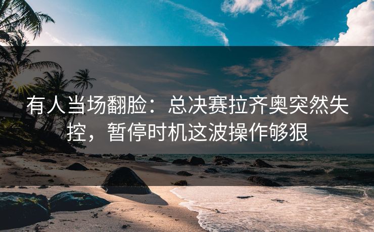有人当场翻脸：总决赛拉齐奥突然失控，暂停时机这波操作够狠