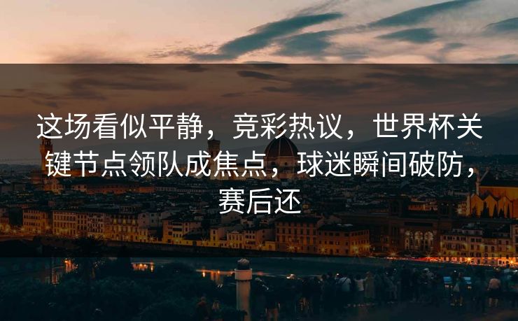 这场看似平静，竞彩热议，世界杯关键节点领队成焦点，球迷瞬间破防，赛后还