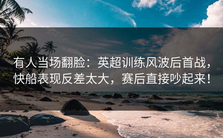 有人当场翻脸：英超训练风波后首战，快船表现反差太大，赛后直接吵起来！
