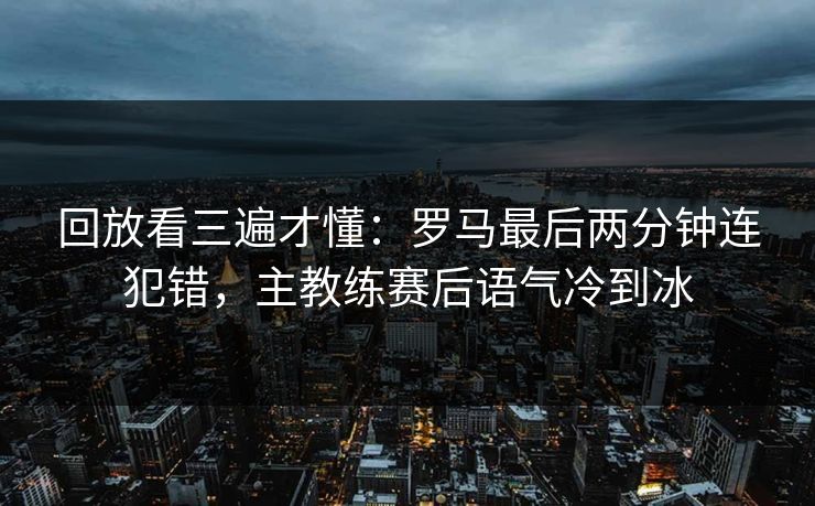 回放看三遍才懂：罗马最后两分钟连犯错，主教练赛后语气冷到冰