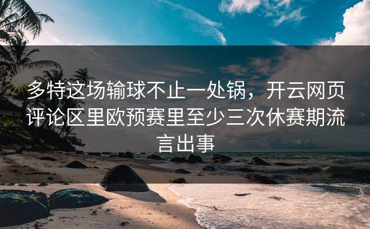 多特这场输球不止一处锅，开云网页评论区里欧预赛里至少三次休赛期流言出事
