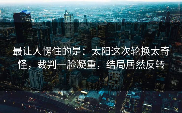 最让人愣住的是：太阳这次轮换太奇怪，裁判一脸凝重，结局居然反转