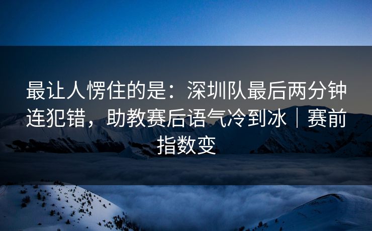 最让人愣住的是：深圳队最后两分钟连犯错，助教赛后语气冷到冰｜赛前指数变