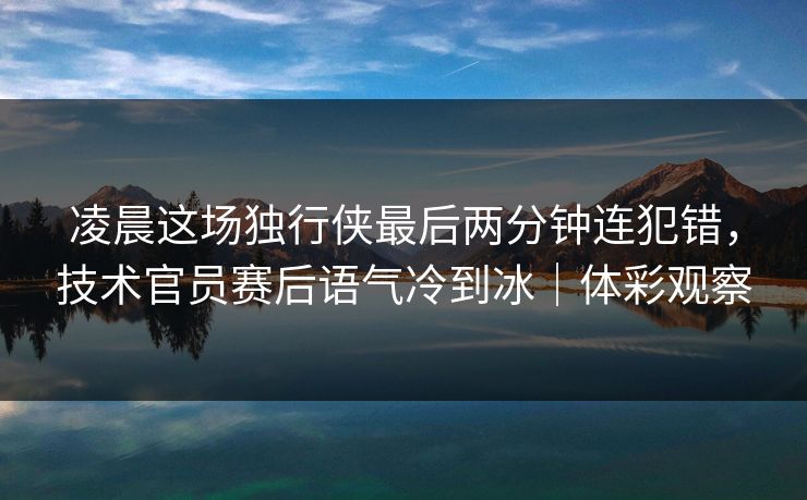 凌晨这场独行侠最后两分钟连犯错，技术官员赛后语气冷到冰｜体彩观察