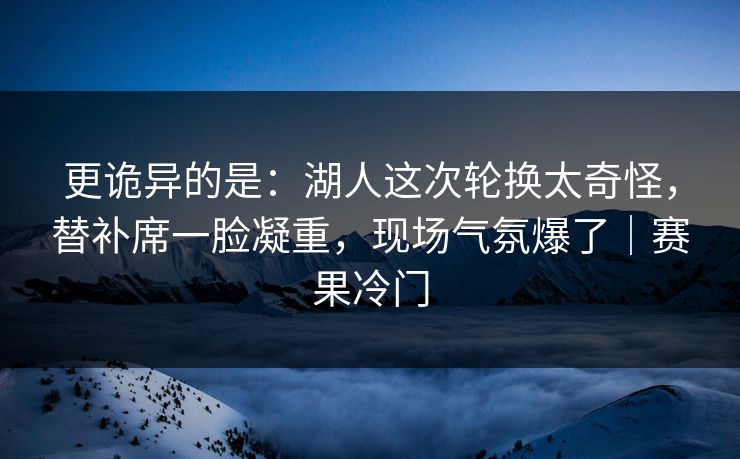 更诡异的是：湖人这次轮换太奇怪，替补席一脸凝重，现场气氛爆了｜赛果冷门