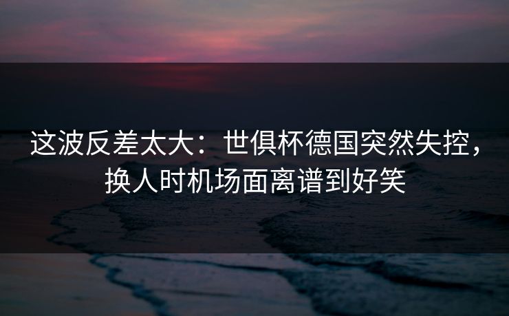 这波反差太大：世俱杯德国突然失控，换人时机场面离谱到好笑